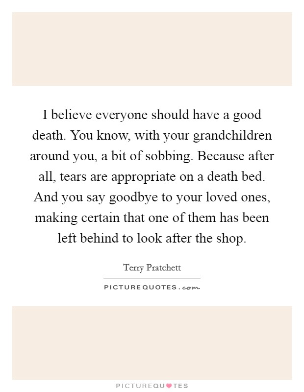 I believe everyone should have a good death. You know, with your grandchildren around you, a bit of sobbing. Because after all, tears are appropriate on a death bed. And you say goodbye to your loved ones, making certain that one of them has been left behind to look after the shop. Picture Quote #1