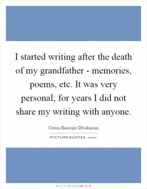 I started writing after the death of my grandfather - memories, poems, etc. It was very personal; for years I did not share my writing with anyone Picture Quote #1