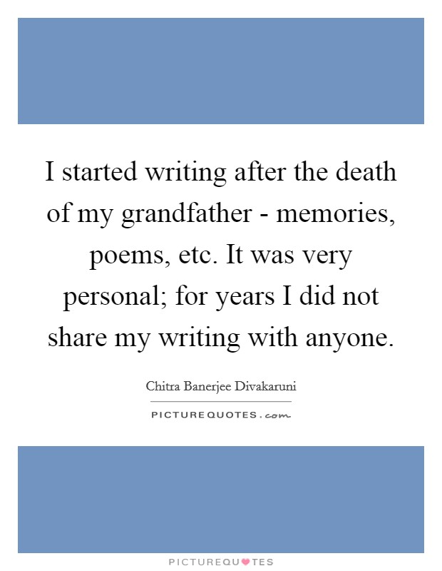 I started writing after the death of my grandfather - memories, poems, etc. It was very personal; for years I did not share my writing with anyone. Picture Quote #1