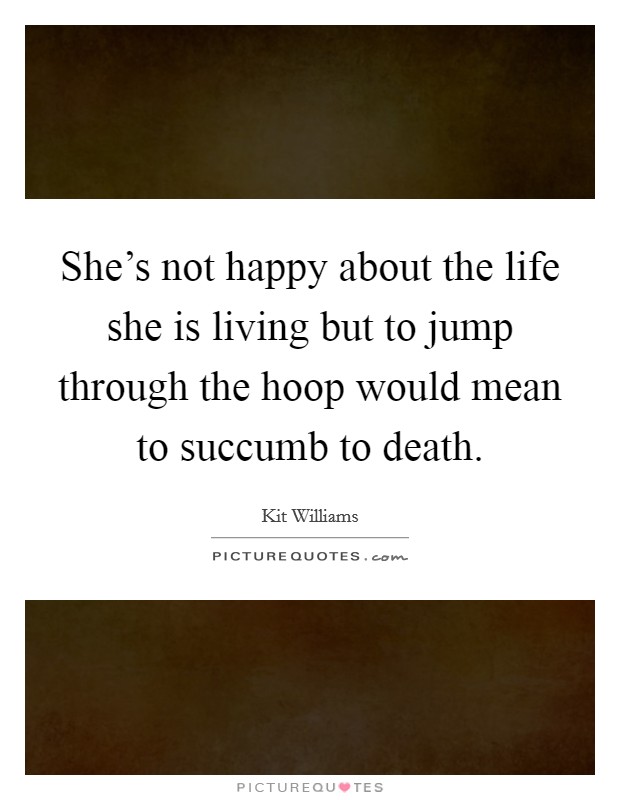 She's not happy about the life she is living but to jump through the hoop would mean to succumb to death. Picture Quote #1