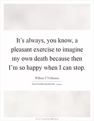 It’s always, you know, a pleasant exercise to imagine my own death because then I’m so happy when I can stop Picture Quote #1