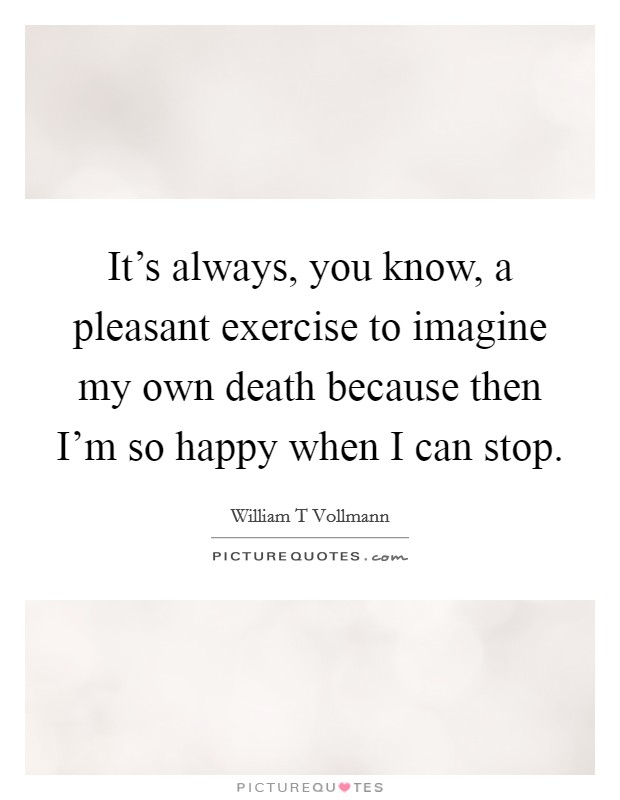 It's always, you know, a pleasant exercise to imagine my own death because then I'm so happy when I can stop. Picture Quote #1