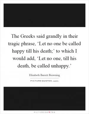 The Greeks said grandly in their tragic phrase, ‘Let no one be called happy till his death;’ to which I would add, ‘Let no one, till his death, be called unhappy.’ Picture Quote #1