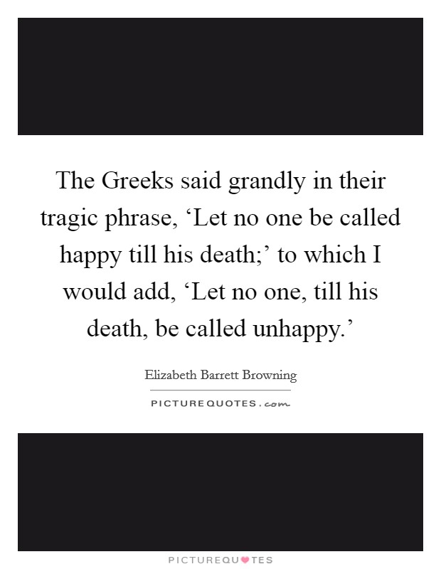 The Greeks said grandly in their tragic phrase, ‘Let no one be called happy till his death;' to which I would add, ‘Let no one, till his death, be called unhappy.' Picture Quote #1