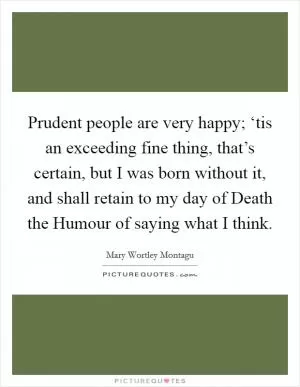 Prudent people are very happy; ‘tis an exceeding fine thing, that’s certain, but I was born without it, and shall retain to my day of Death the Humour of saying what I think Picture Quote #1