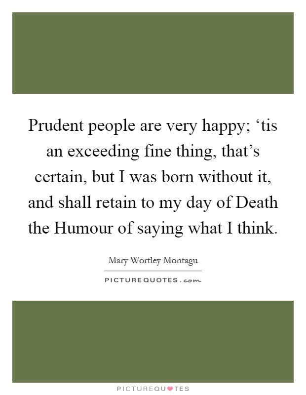 Prudent people are very happy; ‘tis an exceeding fine thing, that's certain, but I was born without it, and shall retain to my day of Death the Humour of saying what I think. Picture Quote #1