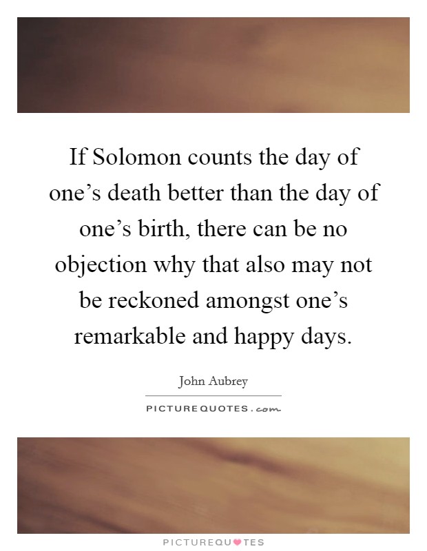 If Solomon counts the day of one's death better than the day of one's birth, there can be no objection why that also may not be reckoned amongst one's remarkable and happy days. Picture Quote #1