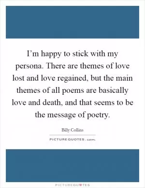 I’m happy to stick with my persona. There are themes of love lost and love regained, but the main themes of all poems are basically love and death, and that seems to be the message of poetry Picture Quote #1