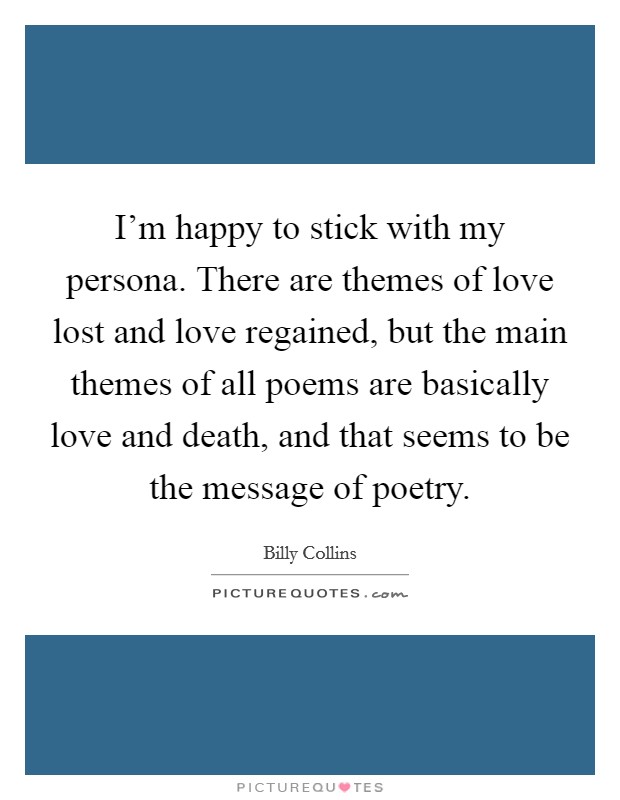I'm happy to stick with my persona. There are themes of love lost and love regained, but the main themes of all poems are basically love and death, and that seems to be the message of poetry. Picture Quote #1