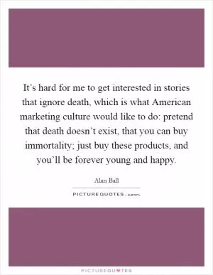 It’s hard for me to get interested in stories that ignore death, which is what American marketing culture would like to do: pretend that death doesn’t exist, that you can buy immortality; just buy these products, and you’ll be forever young and happy Picture Quote #1