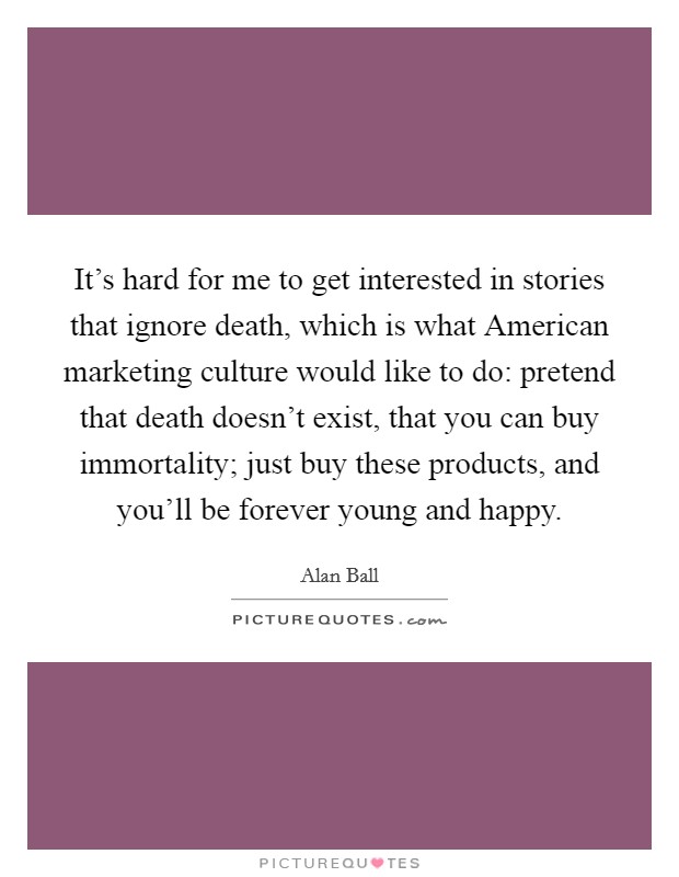 It's hard for me to get interested in stories that ignore death, which is what American marketing culture would like to do: pretend that death doesn't exist, that you can buy immortality; just buy these products, and you'll be forever young and happy. Picture Quote #1