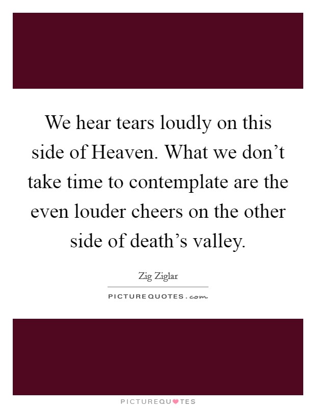 We hear tears loudly on this side of Heaven. What we don't take time to contemplate are the even louder cheers on the other side of death's valley. Picture Quote #1