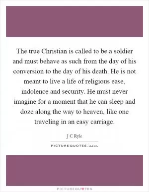 The true Christian is called to be a soldier and must behave as such from the day of his conversion to the day of his death. He is not meant to live a life of religious ease, indolence and security. He must never imagine for a moment that he can sleep and doze along the way to heaven, like one traveling in an easy carriage Picture Quote #1
