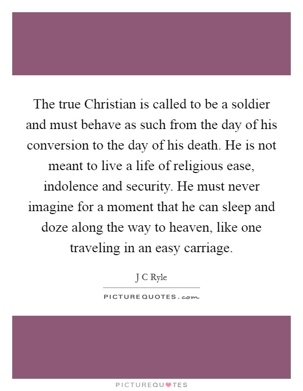 The true Christian is called to be a soldier and must behave as such from the day of his conversion to the day of his death. He is not meant to live a life of religious ease, indolence and security. He must never imagine for a moment that he can sleep and doze along the way to heaven, like one traveling in an easy carriage. Picture Quote #1