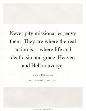 Never pity missionaries; envy them. They are where the real action is -- where life and death, sin and grace, Heaven and Hell converge Picture Quote #1