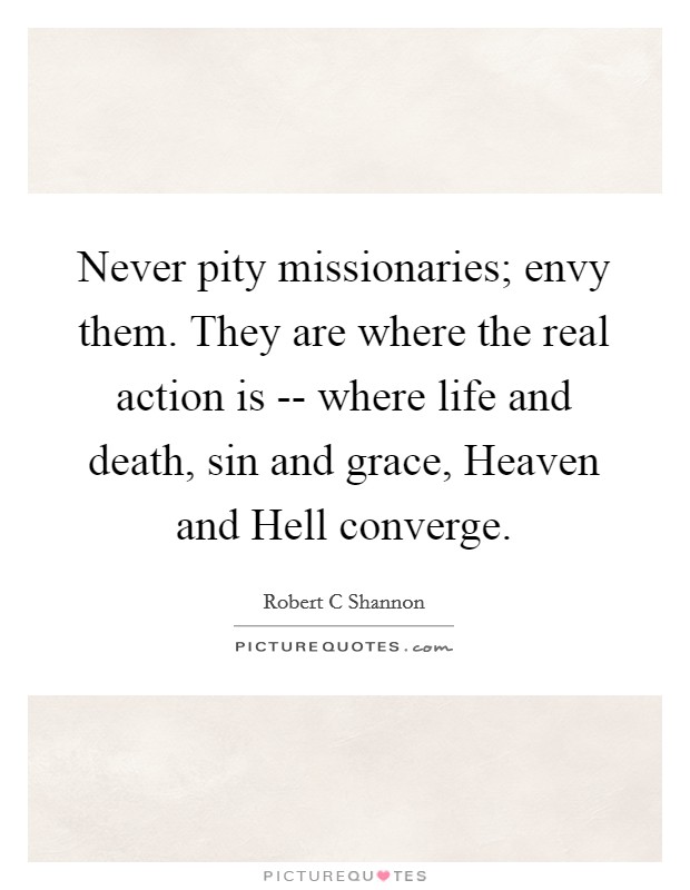 Never pity missionaries; envy them. They are where the real action is -- where life and death, sin and grace, Heaven and Hell converge. Picture Quote #1