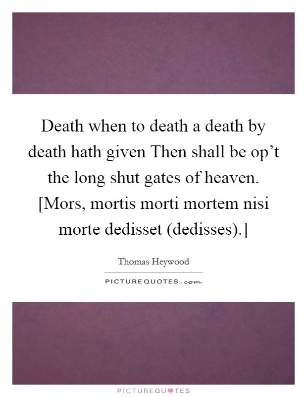 Death when to death a death by death hath given Then shall be op't the long shut gates of heaven. [Mors, mortis morti mortem nisi morte dedisset (dedisses).] Picture Quote #1