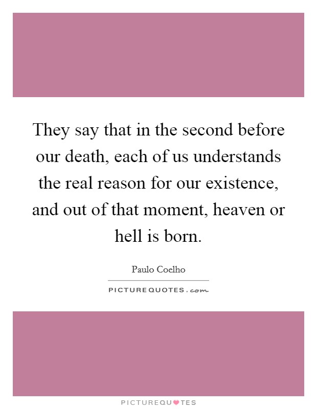 They say that in the second before our death, each of us understands the real reason for our existence, and out of that moment, heaven or hell is born. Picture Quote #1