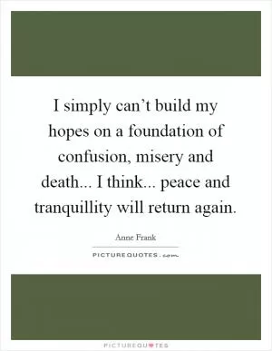 I simply can’t build my hopes on a foundation of confusion, misery and death... I think... peace and tranquillity will return again Picture Quote #1