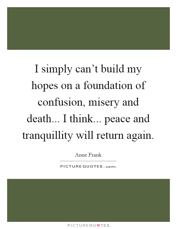 I simply can't build my hopes on a foundation of confusion, misery and death... I think... peace and tranquillity will return again. Picture Quote #1