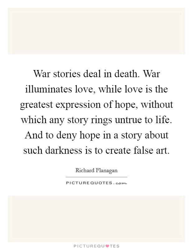 War stories deal in death. War illuminates love, while love is the greatest expression of hope, without which any story rings untrue to life. And to deny hope in a story about such darkness is to create false art. Picture Quote #1