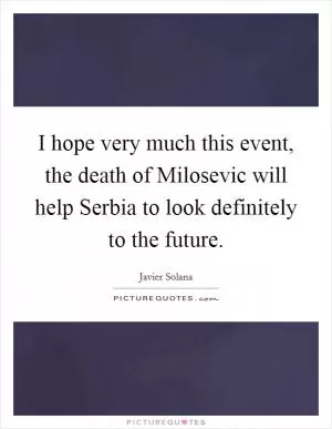 I hope very much this event, the death of Milosevic will help Serbia to look definitely to the future Picture Quote #1