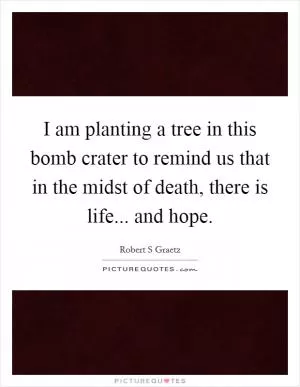 I am planting a tree in this bomb crater to remind us that in the midst of death, there is life... and hope Picture Quote #1