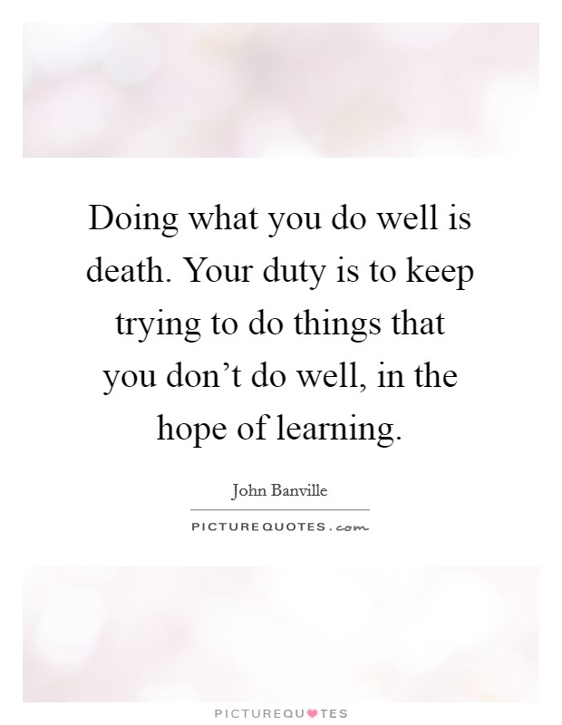 Doing what you do well is death. Your duty is to keep trying to do things that you don't do well, in the hope of learning. Picture Quote #1