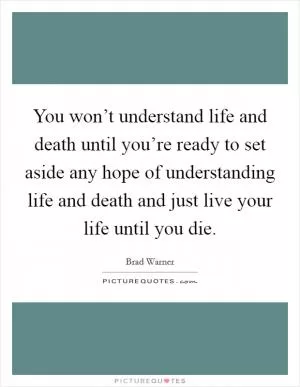 You won’t understand life and death until you’re ready to set aside any hope of understanding life and death and just live your life until you die Picture Quote #1