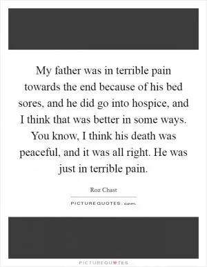 My father was in terrible pain towards the end because of his bed sores, and he did go into hospice, and I think that was better in some ways. You know, I think his death was peaceful, and it was all right. He was just in terrible pain Picture Quote #1