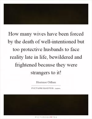 How many wives have been forced by the death of well-intentioned but too protective husbands to face reality late in life, bewildered and frightened because they were strangers to it! Picture Quote #1