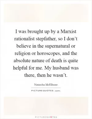 I was brought up by a Marxist rationalist stepfather, so I don’t believe in the supernatural or religion or horoscopes, and the absolute nature of death is quite helpful for me. My husband was there, then he wasn’t Picture Quote #1