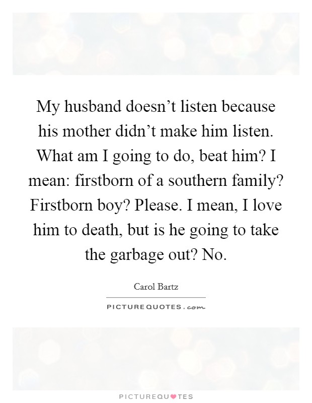 My husband doesn't listen because his mother didn't make him listen. What am I going to do, beat him? I mean: firstborn of a southern family? Firstborn boy? Please. I mean, I love him to death, but is he going to take the garbage out? No. Picture Quote #1