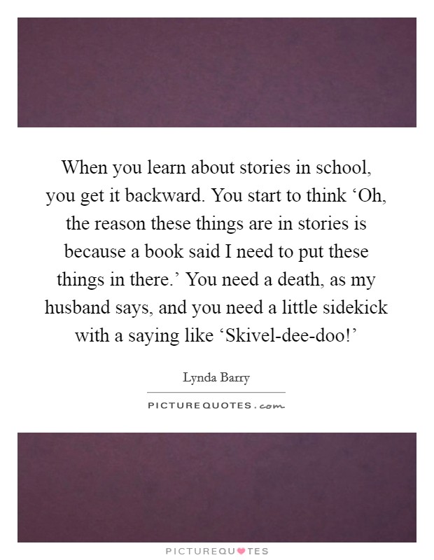 When you learn about stories in school, you get it backward. You start to think ‘Oh, the reason these things are in stories is because a book said I need to put these things in there.' You need a death, as my husband says, and you need a little sidekick with a saying like ‘Skivel-dee-doo!' Picture Quote #1