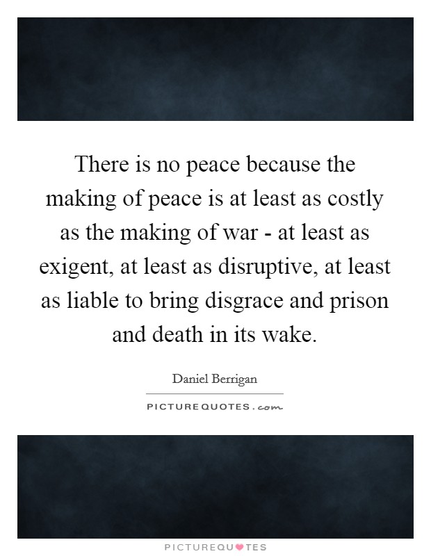 There is no peace because the making of peace is at least as costly as the making of war - at least as exigent, at least as disruptive, at least as liable to bring disgrace and prison and death in its wake. Picture Quote #1