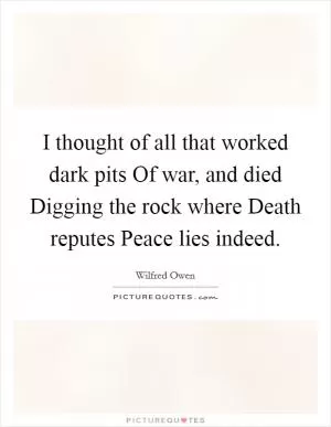 I thought of all that worked dark pits Of war, and died Digging the rock where Death reputes Peace lies indeed Picture Quote #1