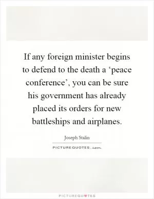 If any foreign minister begins to defend to the death a ‘peace conference’, you can be sure his government has already placed its orders for new battleships and airplanes Picture Quote #1