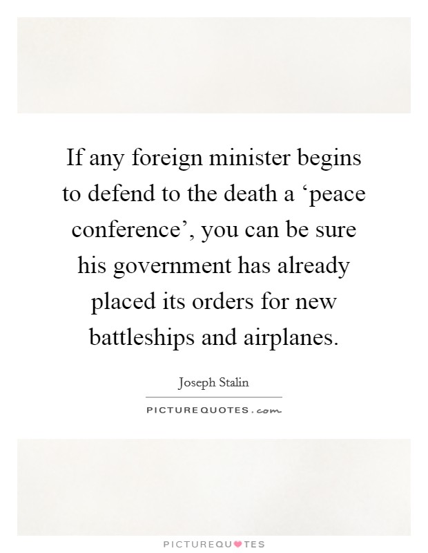 If any foreign minister begins to defend to the death a ‘peace conference', you can be sure his government has already placed its orders for new battleships and airplanes. Picture Quote #1