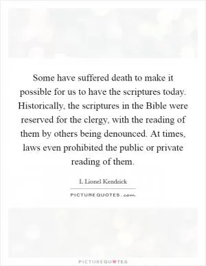 Some have suffered death to make it possible for us to have the scriptures today. Historically, the scriptures in the Bible were reserved for the clergy, with the reading of them by others being denounced. At times, laws even prohibited the public or private reading of them Picture Quote #1