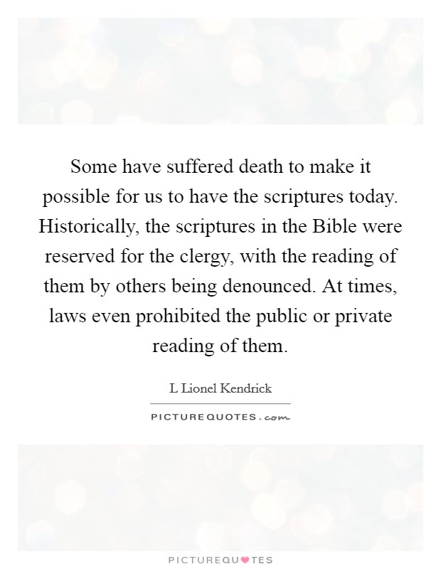 Some have suffered death to make it possible for us to have the scriptures today. Historically, the scriptures in the Bible were reserved for the clergy, with the reading of them by others being denounced. At times, laws even prohibited the public or private reading of them. Picture Quote #1