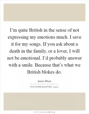 I’m quite British in the sense of not expressing my emotions much. I save it for my songs. If you ask about a death in the family, or a lover, I will not be emotional. I’d probably answer with a smile. Because that’s what we British blokes do Picture Quote #1