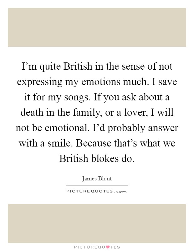 I'm quite British in the sense of not expressing my emotions much. I save it for my songs. If you ask about a death in the family, or a lover, I will not be emotional. I'd probably answer with a smile. Because that's what we British blokes do. Picture Quote #1