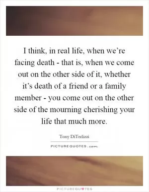 I think, in real life, when we’re facing death - that is, when we come out on the other side of it, whether it’s death of a friend or a family member - you come out on the other side of the mourning cherishing your life that much more Picture Quote #1