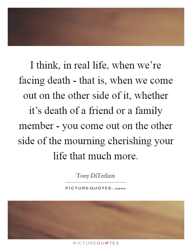 I think, in real life, when we're facing death - that is, when we come out on the other side of it, whether it's death of a friend or a family member - you come out on the other side of the mourning cherishing your life that much more. Picture Quote #1