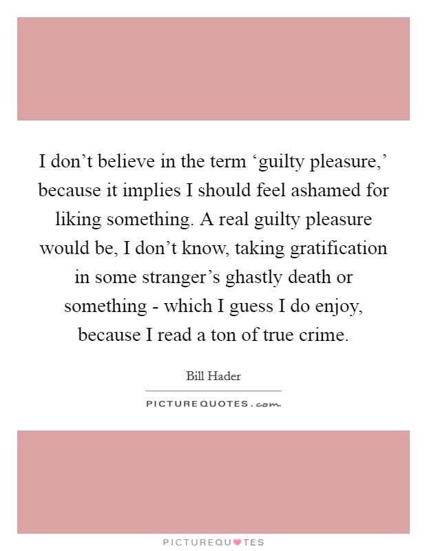 I don't believe in the term ‘guilty pleasure,' because it implies I should feel ashamed for liking something. A real guilty pleasure would be, I don't know, taking gratification in some stranger's ghastly death or something - which I guess I do enjoy, because I read a ton of true crime. Picture Quote #1