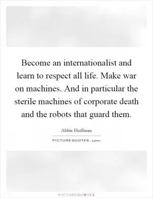 Become an internationalist and learn to respect all life. Make war on machines. And in particular the sterile machines of corporate death and the robots that guard them Picture Quote #1