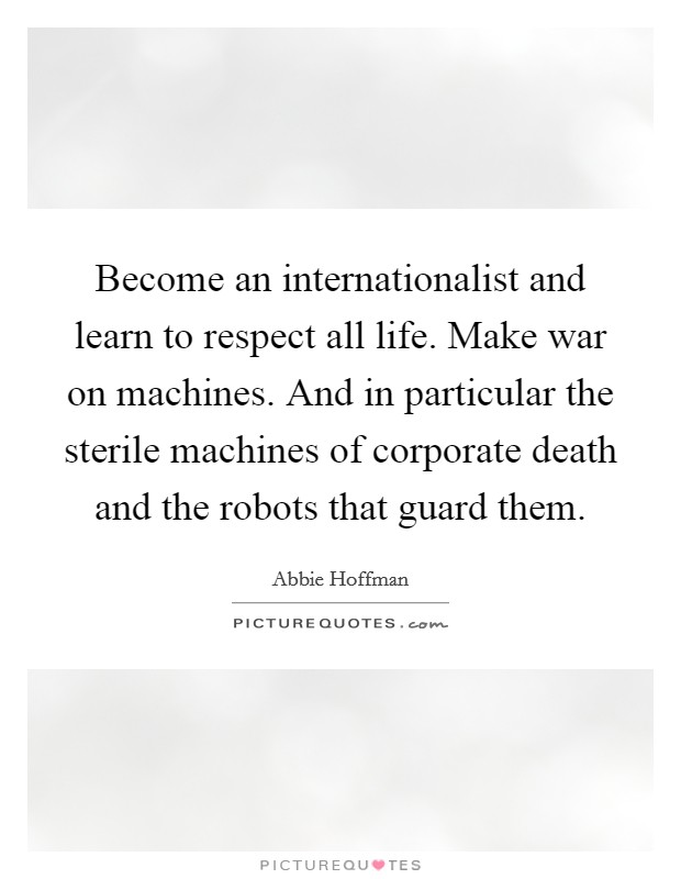 Become an internationalist and learn to respect all life. Make war on machines. And in particular the sterile machines of corporate death and the robots that guard them. Picture Quote #1