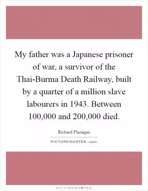 My father was a Japanese prisoner of war, a survivor of the Thai-Burma Death Railway, built by a quarter of a million slave labourers in 1943. Between 100,000 and 200,000 died Picture Quote #1