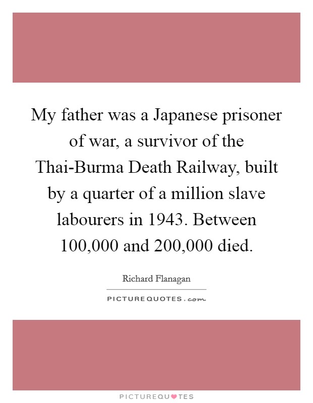 My father was a Japanese prisoner of war, a survivor of the Thai-Burma Death Railway, built by a quarter of a million slave labourers in 1943. Between 100,000 and 200,000 died. Picture Quote #1
