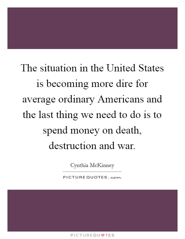 The situation in the United States is becoming more dire for average ordinary Americans and the last thing we need to do is to spend money on death, destruction and war Picture Quote #1